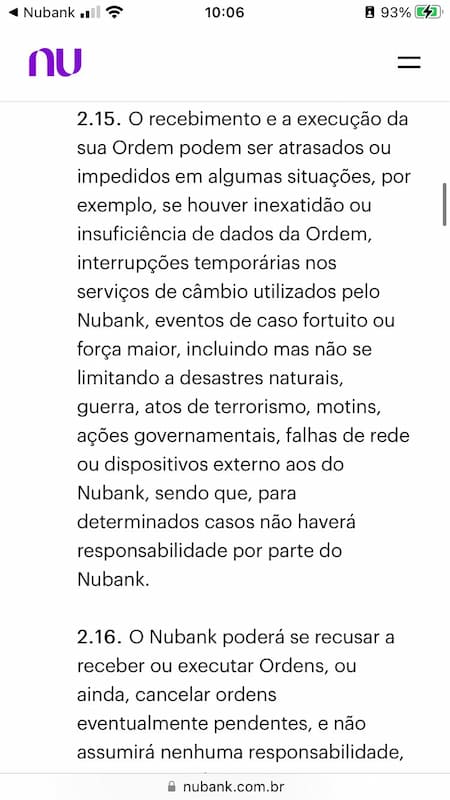 "Through the application, you will be able to follow the progress and confirmation of the execution of your Orders, as well as the amount of crypto assets held by you.  Once the Orders have been executed, Nubank will present you with the confirmation screens through the application.  The receipt and execution of your Order may be delayed or prevented in some situations, for example, if there is inaccuracy or insufficiency of Order data, temporary interruptions in the exchange services used by Nubank, acts of God or force majeure, including but not limited to natural disasters, war, acts of terrorism, riots, government actions, network failures or devices external to Nubank, and in certain cases Nubank will not be held liable.  Nubank may refuse to receive or execute Orders, or even cancel any pending orders, and will not assume any responsibility if your registration is out of date."