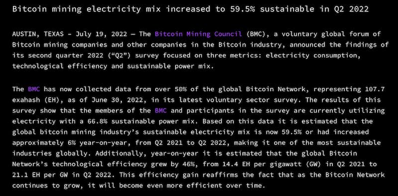 AUSTIN, TEXAS – July 19, 2022 — The Bitcoin Mining Council (BMC), a voluntary global forum of Bitcoin mining companies and other companies in the Bitcoin industry, announced the findings of its second quarter 2022 (“Q2”) survey focused on three metrics: electricity consumption, technological efficiency and sustainable power mix.  The BMC has now collected data from over 50% of the global Bitcoin Network, representing 107.7 exahash (EH), as of June 30, 2022, in its latest voluntary sector survey.  The results of this survey show that the members of the BMC and participants in the survey are currently using electricity with a 66.8% sustainable power mix.  Based on this data it is estimated that the global bitcoin mining industry's sustainable electricity mix is ​​now 59.5% or had increased approximately 6% year-on-year, from Q2 2021 to Q2 2022, making it one of the most sustainable industries globally.  Additionally, year-on-year it is estimated that the global Bitcoin Network's technological efficiency grew by 46%, from 14.4 EH per gigawatt (GW) in Q2 2021 to 21.1 EH per GW in Q2 2022. This efficiency gain reaffirms the fact that as the Bitcoin Network continues to grow, it will become even more efficient over time.